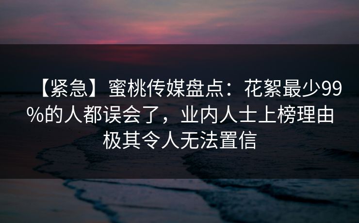 【紧急】蜜桃传媒盘点：花絮最少99%的人都误会了，业内人士上榜理由极其令人无法置信