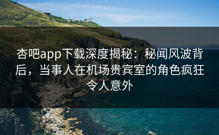 杏吧app下载深度揭秘：秘闻风波背后，当事人在机场贵宾室的角色疯狂令人意外