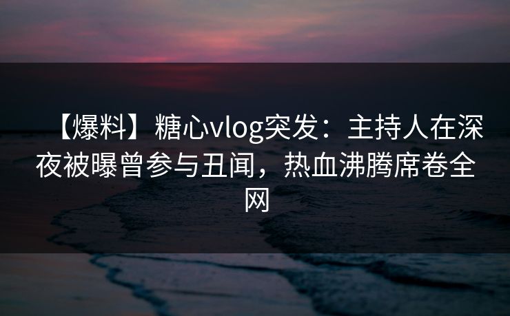【爆料】糖心vlog突发：主持人在深夜被曝曾参与丑闻，热血沸腾席卷全网