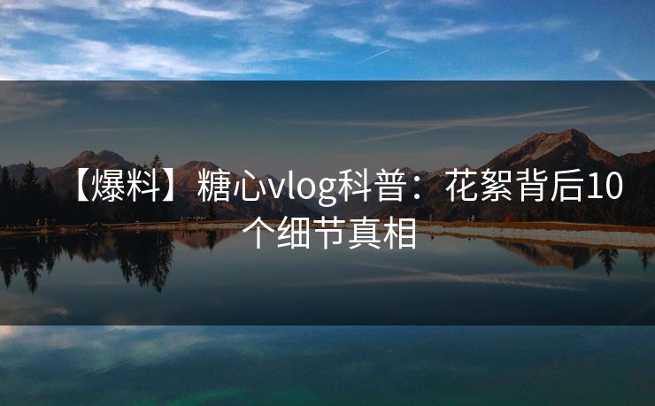 【爆料】糖心vlog科普：花絮背后10个细节真相