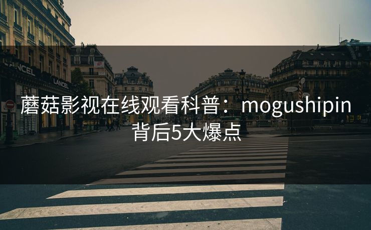 蘑菇影视在线观看科普：mogushipin背后5大爆点