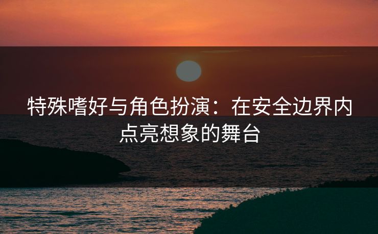 特殊嗜好与角色扮演：在安全边界内点亮想象的舞台
