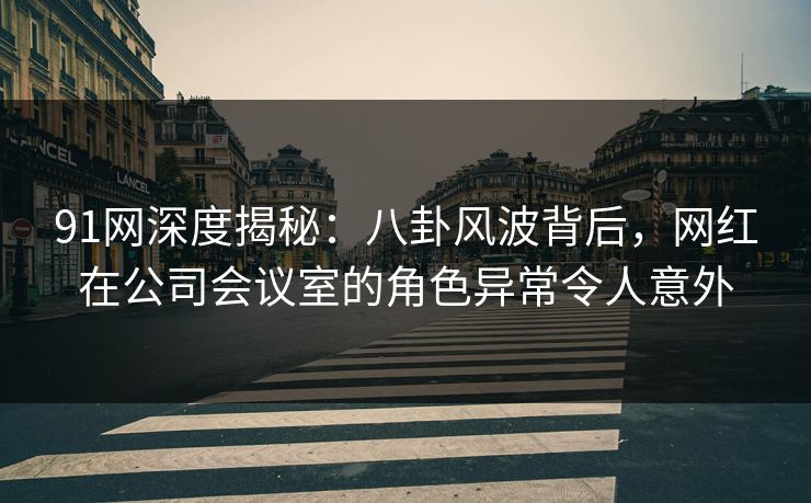 91网深度揭秘：八卦风波背后，网红在公司会议室的角色异常令人意外