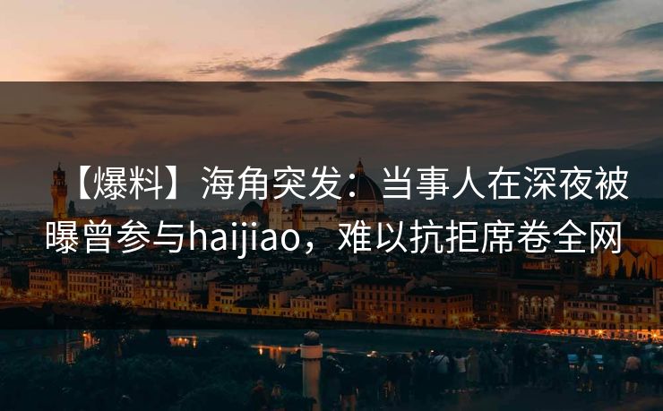 【爆料】海角突发：当事人在深夜被曝曾参与haijiao，难以抗拒席卷全网