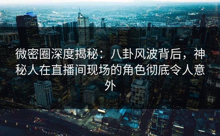 微密圈深度揭秘：八卦风波背后，神秘人在直播间现场的角色彻底令人意外