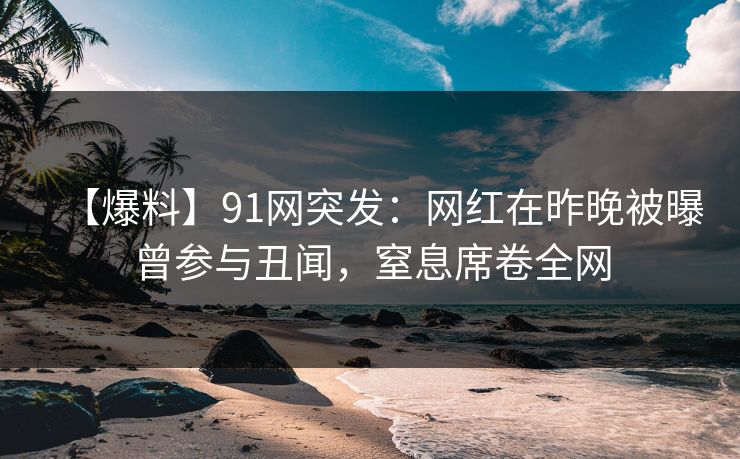 【爆料】91网突发：网红在昨晚被曝曾参与丑闻，窒息席卷全网