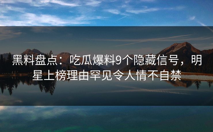 黑料盘点：吃瓜爆料9个隐藏信号，明星上榜理由罕见令人情不自禁
