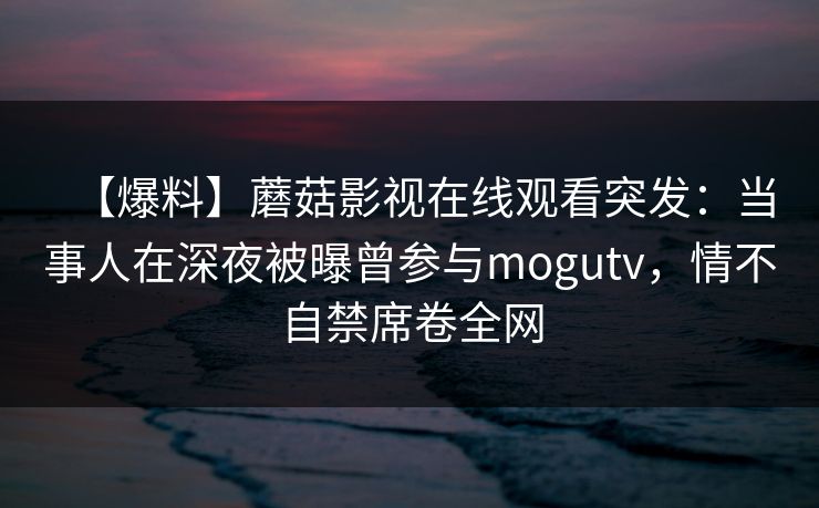 【爆料】蘑菇影视在线观看突发：当事人在深夜被曝曾参与mogutv，情不自禁席卷全网