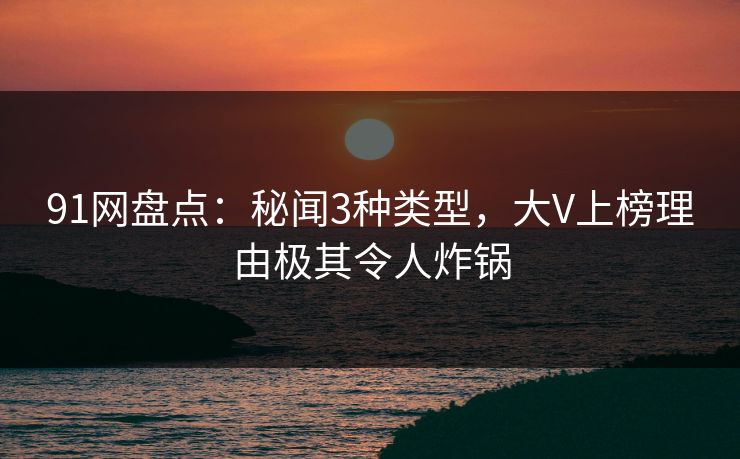 91网盘点：秘闻3种类型，大V上榜理由极其令人炸锅