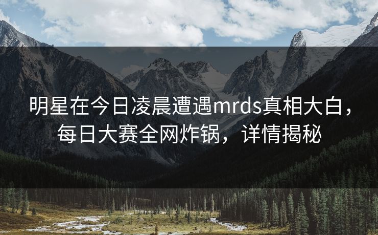 明星在今日凌晨遭遇mrds真相大白，每日大赛全网炸锅，详情揭秘