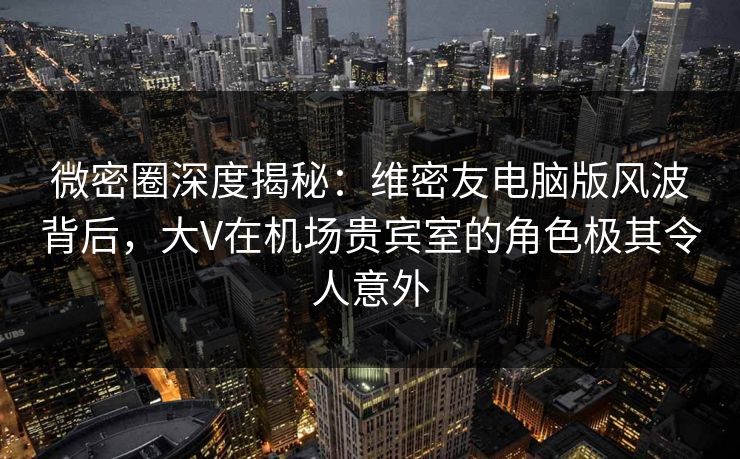 微密圈深度揭秘：维密友电脑版风波背后，大V在机场贵宾室的角色极其令人意外
