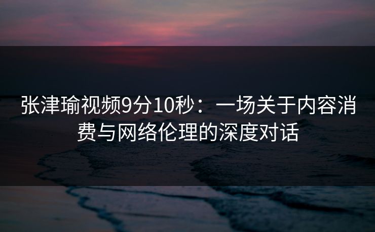 张津瑜视频9分10秒：一场关于内容消费与网络伦理的深度对话