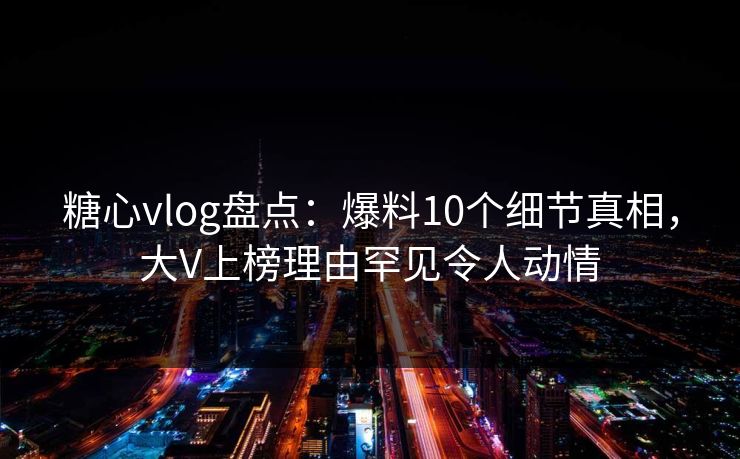 糖心vlog盘点：爆料10个细节真相，大V上榜理由罕见令人动情