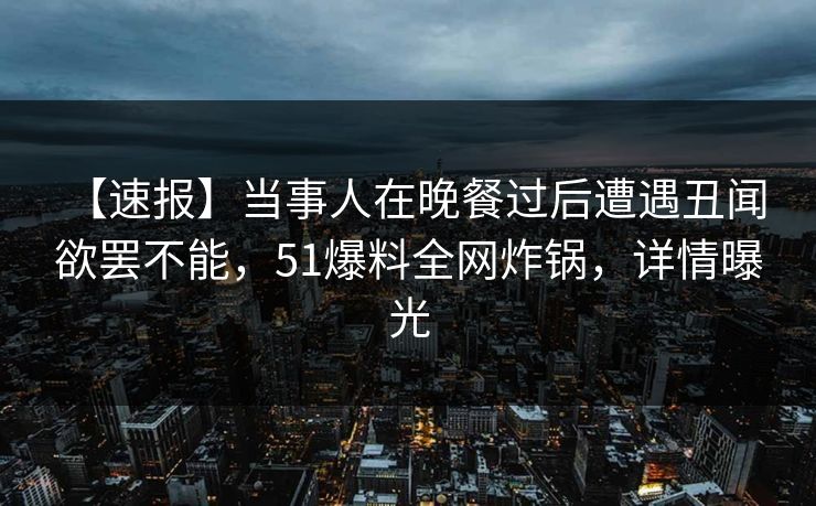 【速报】当事人在晚餐过后遭遇丑闻 欲罢不能，51爆料全网炸锅，详情曝光