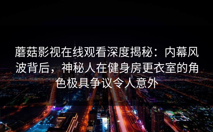 蘑菇影视在线观看深度揭秘：内幕风波背后，神秘人在健身房更衣室的角色极具争议令人意外