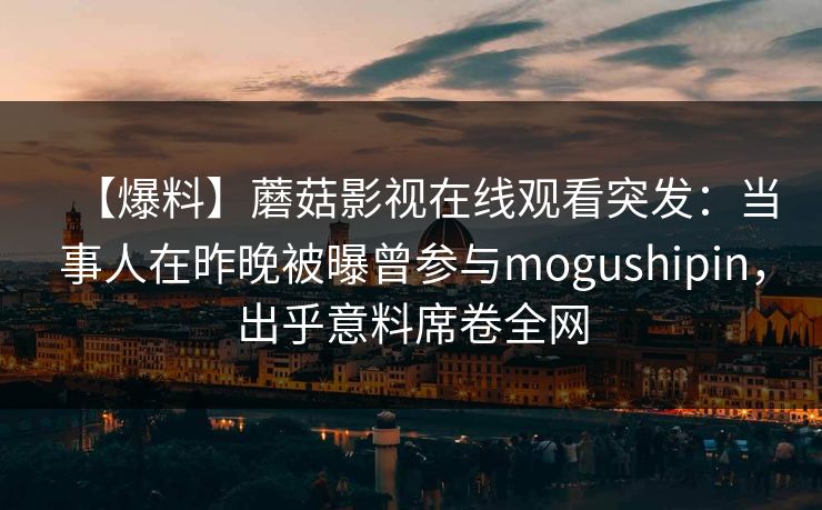 【爆料】蘑菇影视在线观看突发：当事人在昨晚被曝曾参与mogushipin，出乎意料席卷全网