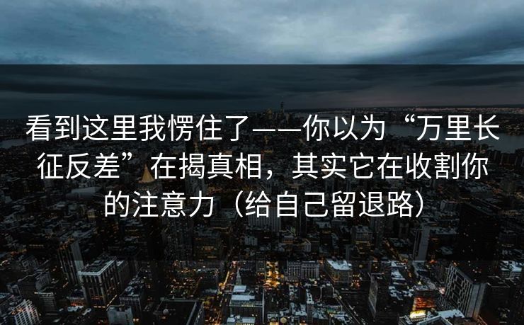 看到这里我愣住了——你以为“万里长征反差”在揭真相，其实它在收割你的注意力（给自己留退路）