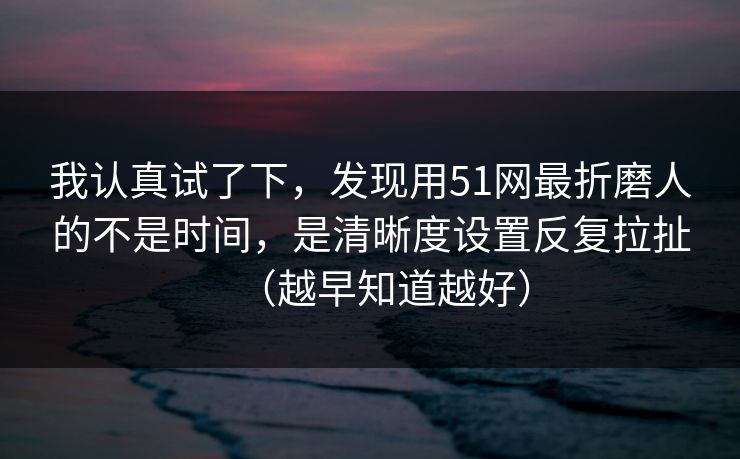 我认真试了下，发现用51网最折磨人的不是时间，是清晰度设置反复拉扯（越早知道越好）
