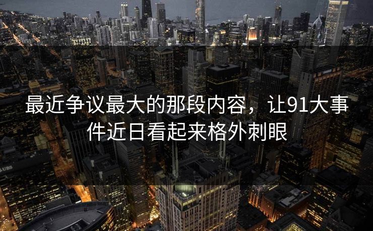 最近争议最大的那段内容,让91大事件近日看起来格外刺眼 最近争议最大的那段内容,让91大事件近日看起来格外刺眼
