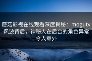 蘑菇影视在线观看深度揭秘：mogutv风波背后，神秘人在后台的角色异常令人意外