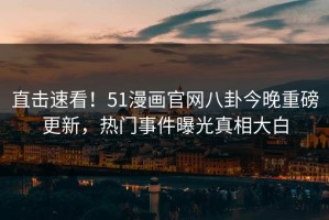 直击速看！51漫画官网八卦今晚重磅更新，热门事件曝光真相大白