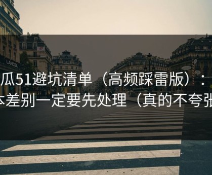 吃瓜51避坑清单（高频踩雷版）：版本差别一定要先处理（真的不夸张）