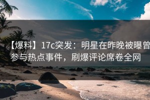 【爆料】17c突发：明星在昨晚被曝曾参与热点事件，刷爆评论席卷全网