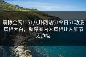 震惊全网！51八卦网站51今日51动漫真相大白，劲爆圈内人真相让人细节太炸裂