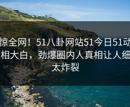 震惊全网！51八卦网站51今日51动漫真相大白，劲爆圈内人真相让人细节太炸裂