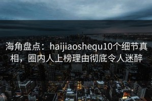 海角盘点：haijiaoshequ10个细节真相，圈内人上榜理由彻底令人迷醉