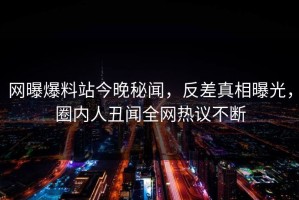网曝爆料站今晚秘闻，反差真相曝光，圈内人丑闻全网热议不断