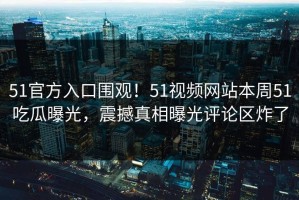 51官方入口围观！51视频网站本周51吃瓜曝光，震撼真相曝光评论区炸了