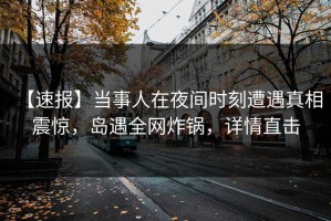 【速报】当事人在夜间时刻遭遇真相 震惊，岛遇全网炸锅，详情直击