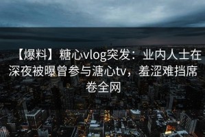 【爆料】糖心vlog突发：业内人士在深夜被曝曾参与溏心tv，羞涩难挡席卷全网