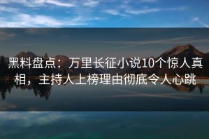 黑料盘点：万里长征小说10个惊人真相，主持人上榜理由彻底令人心跳