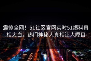 震惊全网！51社区官网实时51爆料真相大白，热门神秘人真相让人瞠目
