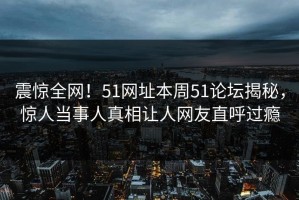 震惊全网！51网址本周51论坛揭秘，惊人当事人真相让人网友直呼过瘾