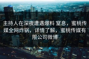 主持人在深夜遭遇爆料 窒息，蜜桃传媒全网炸锅，详情了解，蜜桃传媒有限公司微博