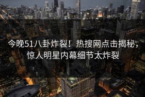 今晚51八卦炸裂！热搜网点击揭秘，惊人明星内幕细节太炸裂