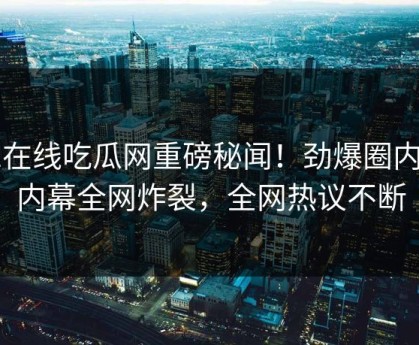 51在线吃瓜网重磅秘闻！劲爆圈内人内幕全网炸裂，全网热议不断