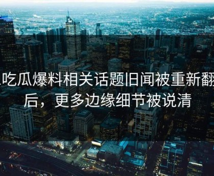 51吃瓜爆料相关话题旧闻被重新翻出后，更多边缘细节被说清
