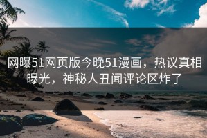 网曝51网页版今晚51漫画，热议真相曝光，神秘人丑闻评论区炸了
