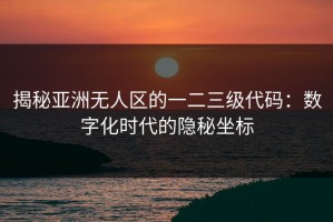 揭秘亚洲无人区的一二三级代码：数字化时代的隐秘坐标