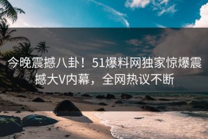 今晚震撼八卦！51爆料网独家惊爆震撼大V内幕，全网热议不断