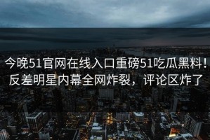 今晚51官网在线入口重磅51吃瓜黑料！反差明星内幕全网炸裂，评论区炸了