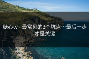 糖心tv - 最常见的3个坑点…最后一步才是关键