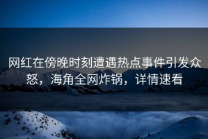 网红在傍晚时刻遭遇热点事件引发众怒，海角全网炸锅，详情速看