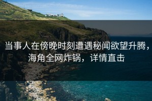 当事人在傍晚时刻遭遇秘闻欲望升腾，海角全网炸锅，详情直击
