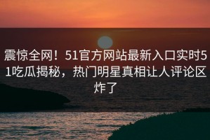 震惊全网！51官方网站最新入口实时51吃瓜揭秘，热门明星真相让人评论区炸了