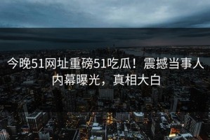 今晚51网址重磅51吃瓜！震撼当事人内幕曝光，真相大白